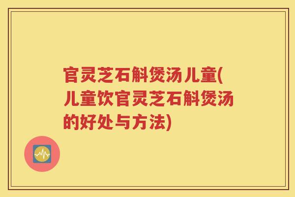 官灵芝石斛煲汤儿童(儿童饮官灵芝石斛煲汤的好处与方法)