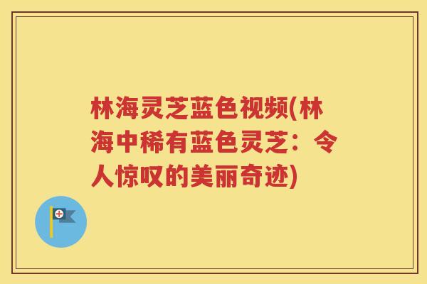 林海灵芝蓝色视频(林海中稀有蓝色灵芝：令人惊叹的美丽奇迹)