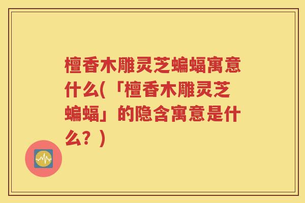 檀香木雕灵芝蝙蝠寓意什么(「檀香木雕灵芝蝙蝠」的隐含寓意是什么？)