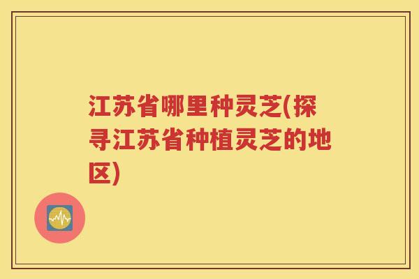 江苏省哪里种灵芝(探寻江苏省种植灵芝的地区)