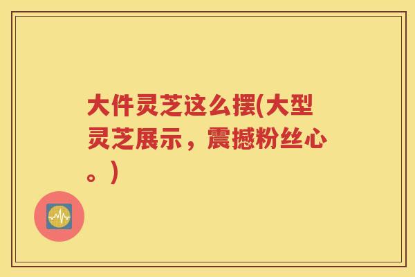 大件灵芝这么摆(大型灵芝展示，震撼粉丝心。)