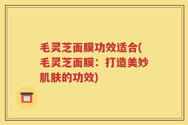 毛灵芝面膜功效适合(毛灵芝面膜：打造美妙肌肤的功效)