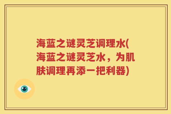 海蓝之谜灵芝调理水(海蓝之谜灵芝水，为肌肤调理再添一把利器)