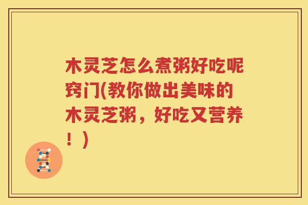 木灵芝怎么煮粥好吃呢窍门(教你做出美味的木灵芝粥，好吃又营养！)