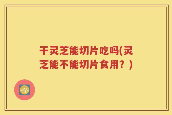 干灵芝能切片吃吗(灵芝能不能切片食用？)