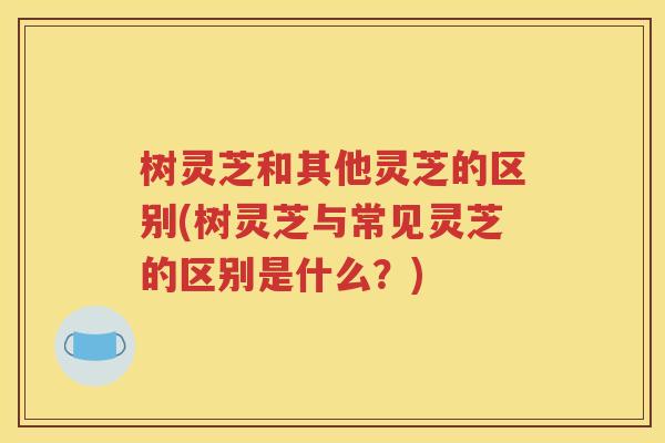 树灵芝和其他灵芝的区别(树灵芝与常见灵芝的区别是什么？)