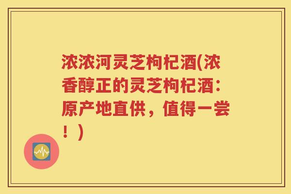 浓浓河灵芝枸杞酒(浓香醇正的灵芝枸杞酒：原产地直供，值得一尝！)