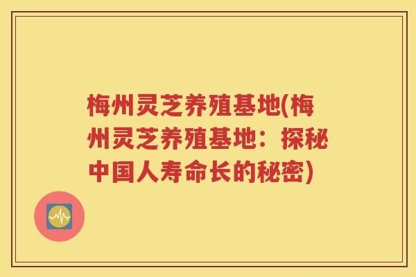梅州灵芝养殖基地(梅州灵芝养殖基地：探秘中国人寿命长的秘密)