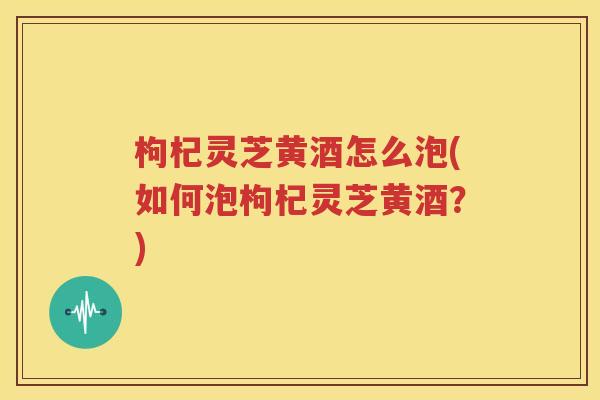 枸杞灵芝黄酒怎么泡(如何泡枸杞灵芝黄酒？)