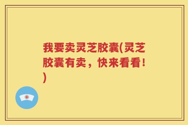 我要卖灵芝胶囊(灵芝胶囊有卖，快来看看！)