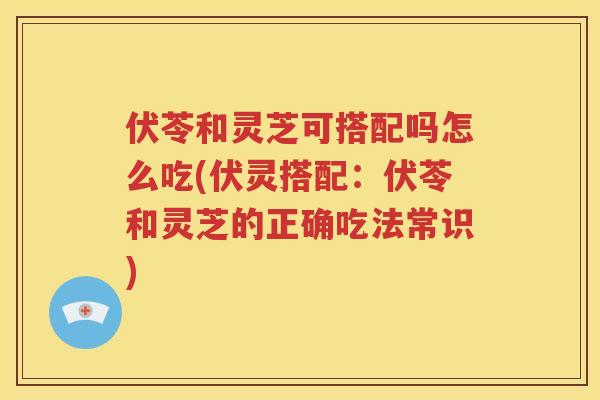 伏苓和灵芝可搭配吗怎么吃(伏灵搭配：伏苓和灵芝的正确吃法常识)