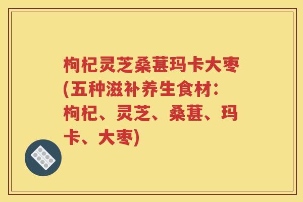 枸杞灵芝桑葚玛卡大枣(五种滋补养生食材：枸杞、灵芝、桑葚、玛卡、大枣)