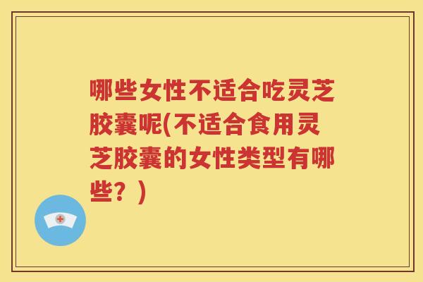 哪些女性不适合吃灵芝胶囊呢(不适合食用灵芝胶囊的女性类型有哪些？)
