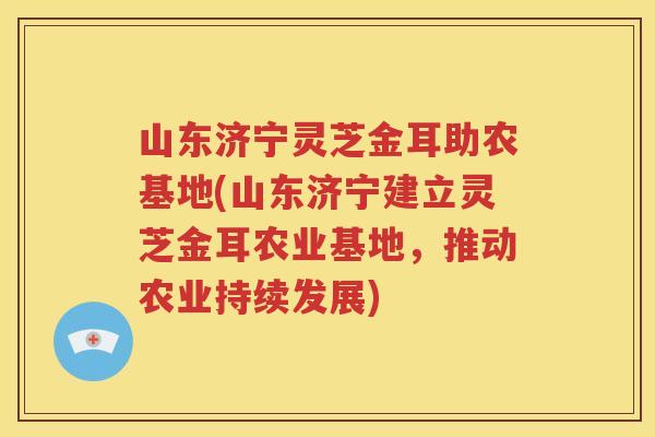 山东济宁灵芝金耳助农基地(山东济宁建立灵芝金耳农业基地，推动农业持续发展)