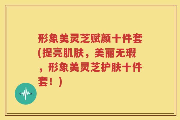 形象美灵芝赋颜十件套(提亮肌肤，美丽无瑕，形象美灵芝护肤十件套！)