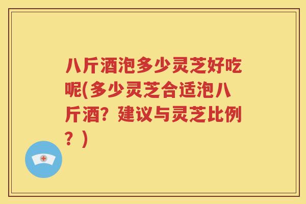 八斤酒泡多少灵芝好吃呢(多少灵芝合适泡八斤酒？建议与灵芝比例？)