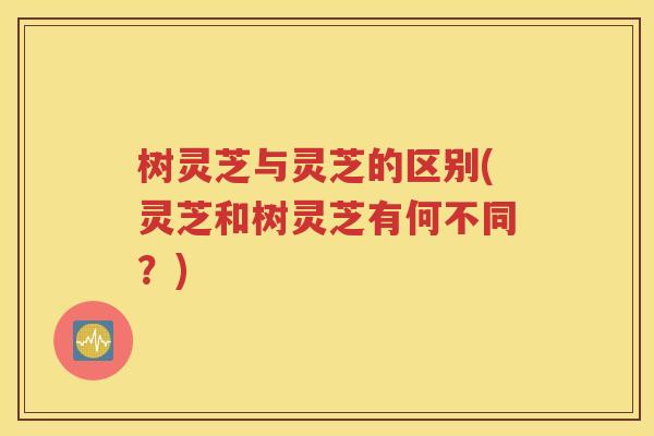 树灵芝与灵芝的区别(灵芝和树灵芝有何不同？)