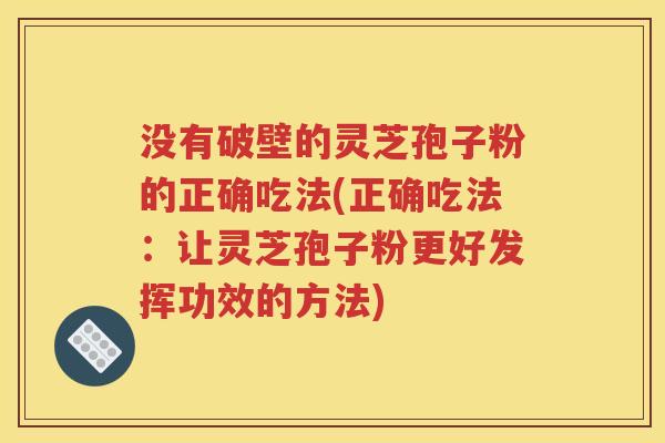 没有破壁的灵芝孢子粉的正确吃法(正确吃法：让灵芝孢子粉更好发挥功效的方法)