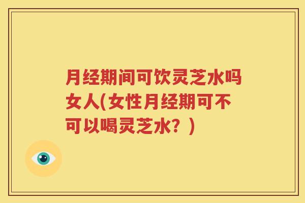 月经期间可饮灵芝水吗女人(女性月经期可不可以喝灵芝水？)