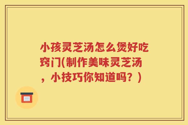 小孩灵芝汤怎么煲好吃窍门(制作美味灵芝汤，小技巧你知道吗？)