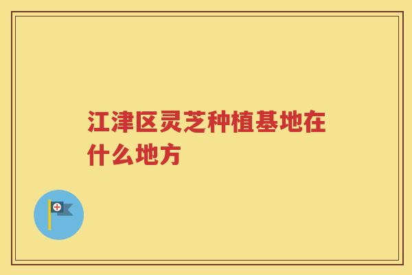 江津区灵芝种植基地在什么地方