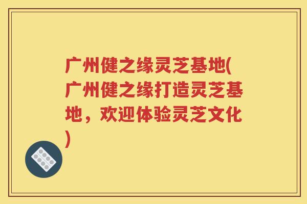 广州健之缘灵芝基地(广州健之缘打造灵芝基地，欢迎体验灵芝文化)