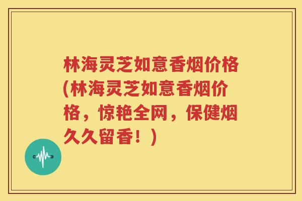 林海灵芝如意香烟价格(林海灵芝如意香烟价格，惊艳全网，保健烟久久留香！)