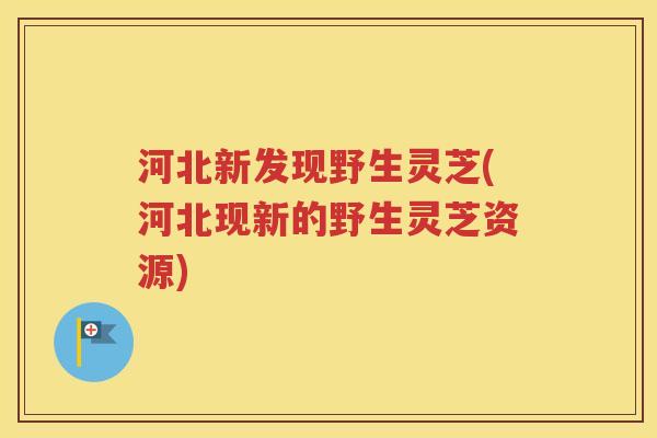 河北新发现野生灵芝(河北现新的野生灵芝资源)