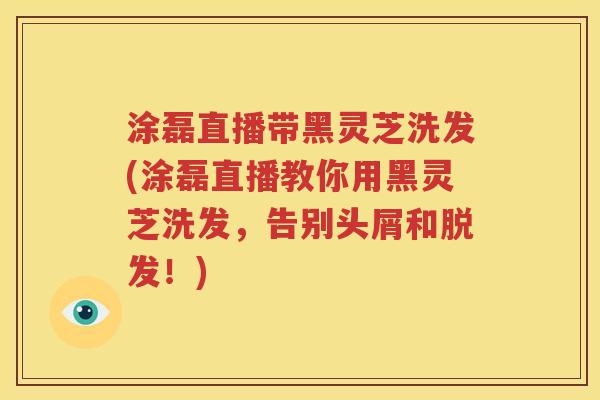 涂磊直播带黑灵芝洗发(涂磊直播教你用黑灵芝洗发，告别头屑和脱发！)