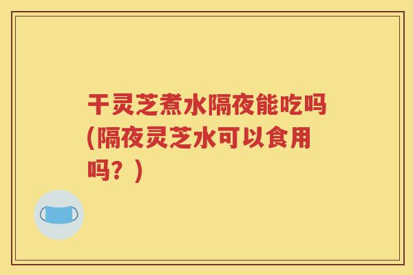 干灵芝煮水隔夜能吃吗(隔夜灵芝水可以食用吗？)