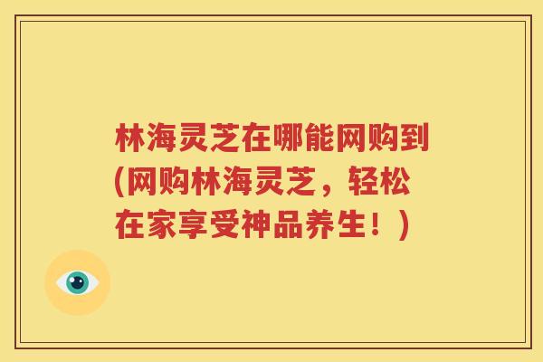 林海灵芝在哪能网购到(网购林海灵芝，轻松在家享受神品养生！)