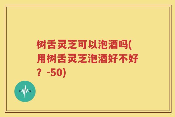 树舌灵芝可以泡酒吗(用树舌灵芝泡酒好不好？-50)