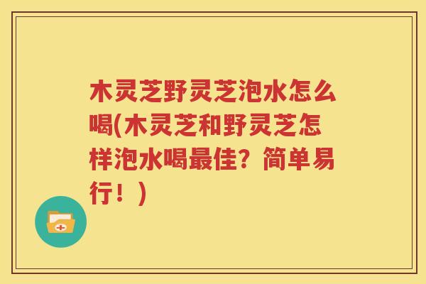 木灵芝野灵芝泡水怎么喝(木灵芝和野灵芝怎样泡水喝最佳？简单易行！)