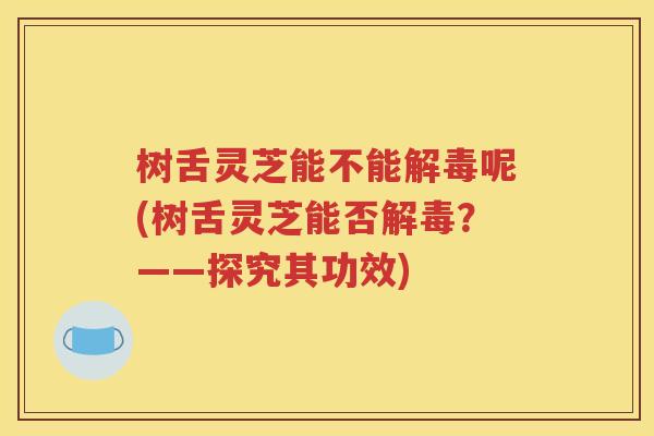 树舌灵芝能不能解毒呢(树舌灵芝能否解毒？——探究其功效)