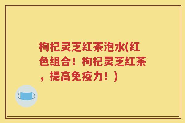枸杞灵芝红茶泡水(红色组合！枸杞灵芝红茶，提高免疫力！)