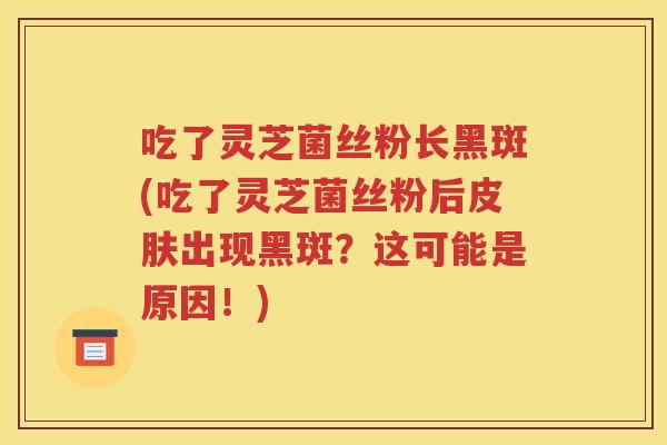 吃了灵芝菌丝粉长黑斑(吃了灵芝菌丝粉后皮肤出现黑斑？这可能是原因！)