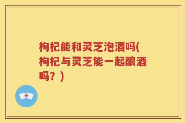 枸杞能和灵芝泡酒吗(枸杞与灵芝能一起酿酒吗？)