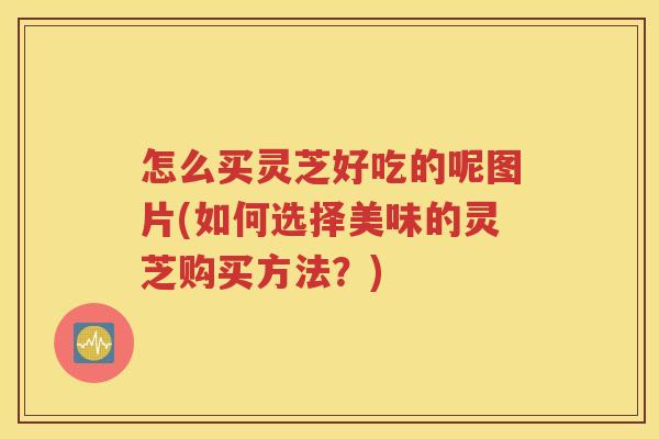 怎么买灵芝好吃的呢图片(如何选择美味的灵芝购买方法？)