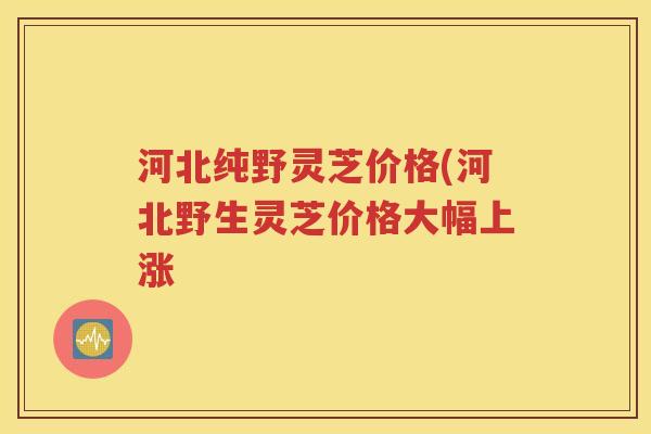 河北纯野灵芝价格(河北野生灵芝价格大幅上涨