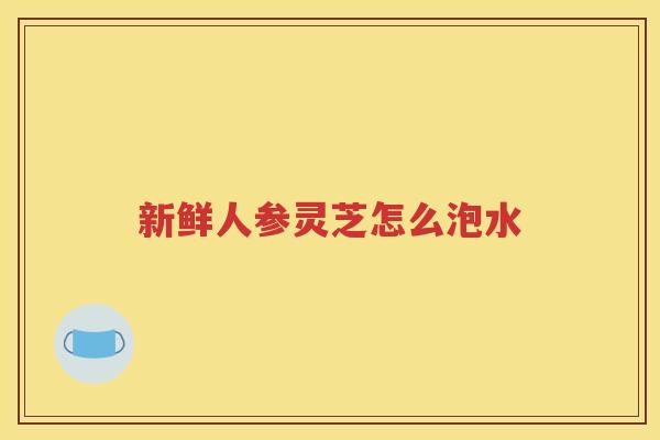 新鲜人参灵芝怎么泡水