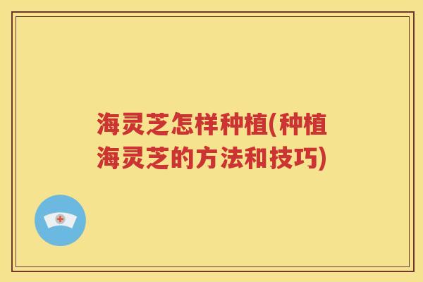海灵芝怎样种植(种植海灵芝的方法和技巧)