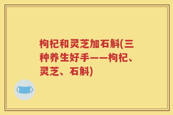 枸杞和灵芝加石斛(三种养生好手——枸杞、灵芝、石斛)