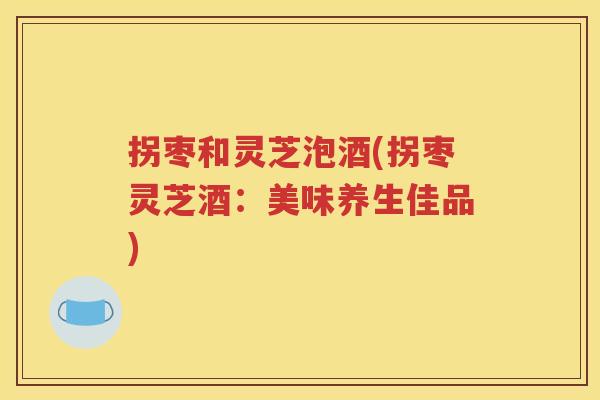拐枣和灵芝泡酒(拐枣灵芝酒：美味养生佳品)
