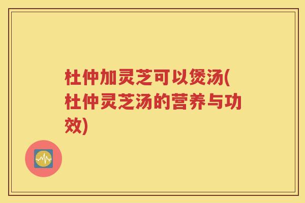 杜仲加灵芝可以煲汤(杜仲灵芝汤的营养与功效)