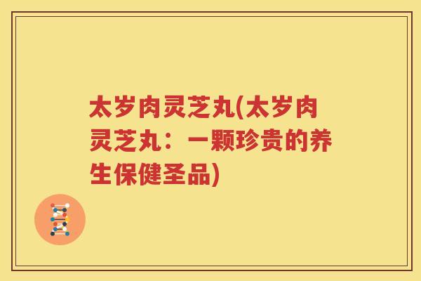太岁肉灵芝丸(太岁肉灵芝丸：一颗珍贵的养生保健圣品)
