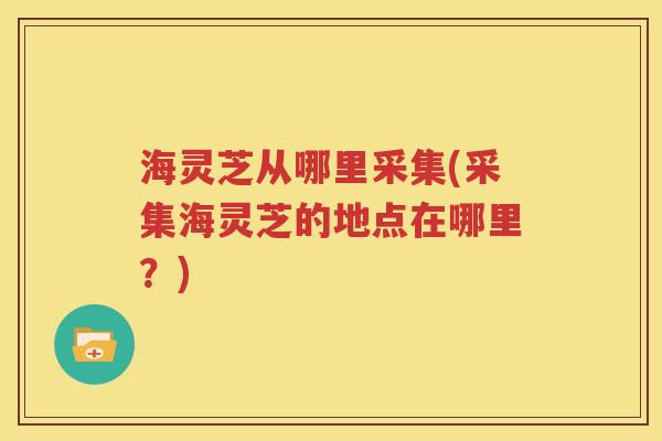海灵芝从哪里采集(采集海灵芝的地点在哪里？)
