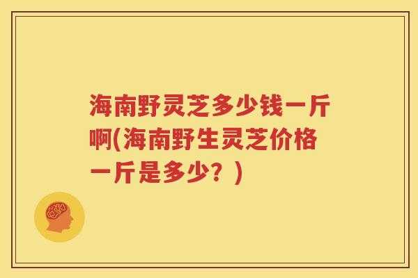海南野灵芝多少钱一斤啊(海南野生灵芝价格一斤是多少？)