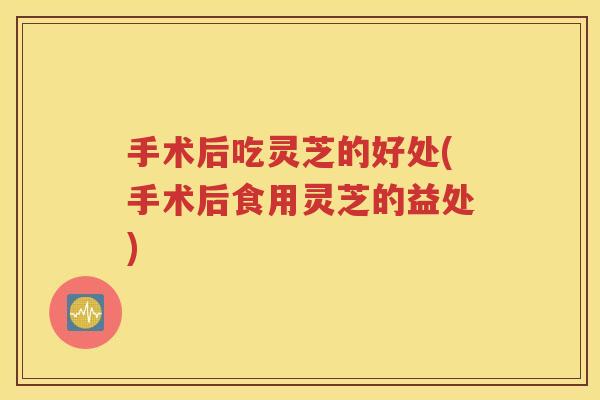 手术后吃灵芝的好处(手术后食用灵芝的益处)