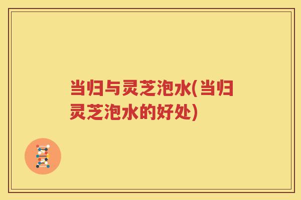 当归与灵芝泡水(当归灵芝泡水的好处)