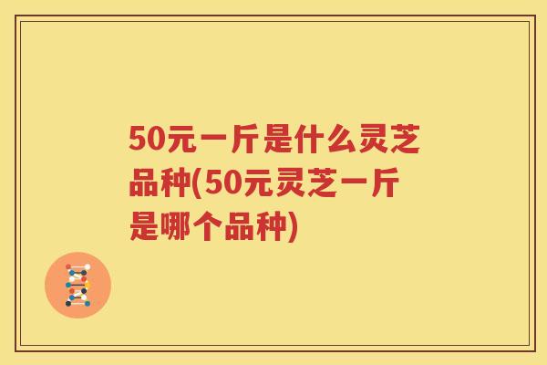 50元一斤是什么灵芝品种(50元灵芝一斤是哪个品种)